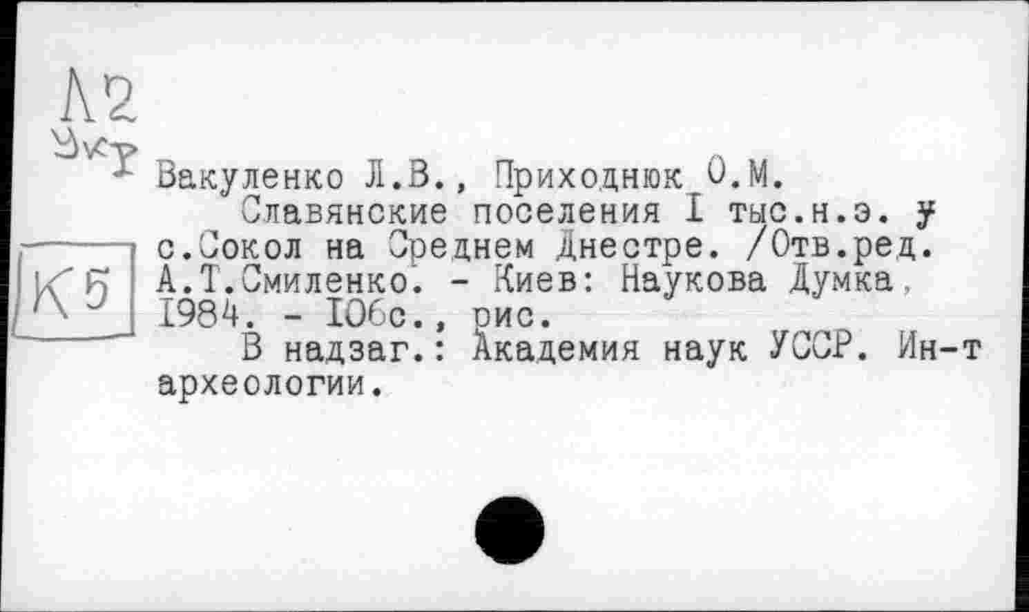 ﻿К2
Кб
Вакуленко Л.В., Приходнюк О.М.
Славянские поселения I тыс.н.э. у с.Сокол на Среднем Днестре. /Отв.ред. А.Т.Смиленко. - Киев: Наукова Думка, 1984. - 1О6с.» рис.
В надзаг.: Академия наук УССР. Ин-т археологии.